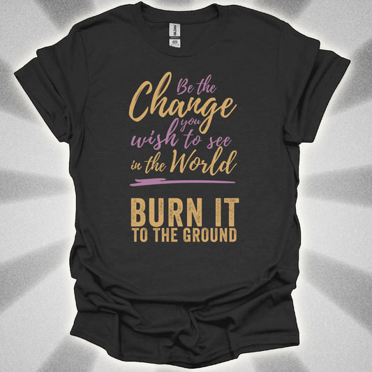 Be the Change… Burn It to the Ground T-Shirt