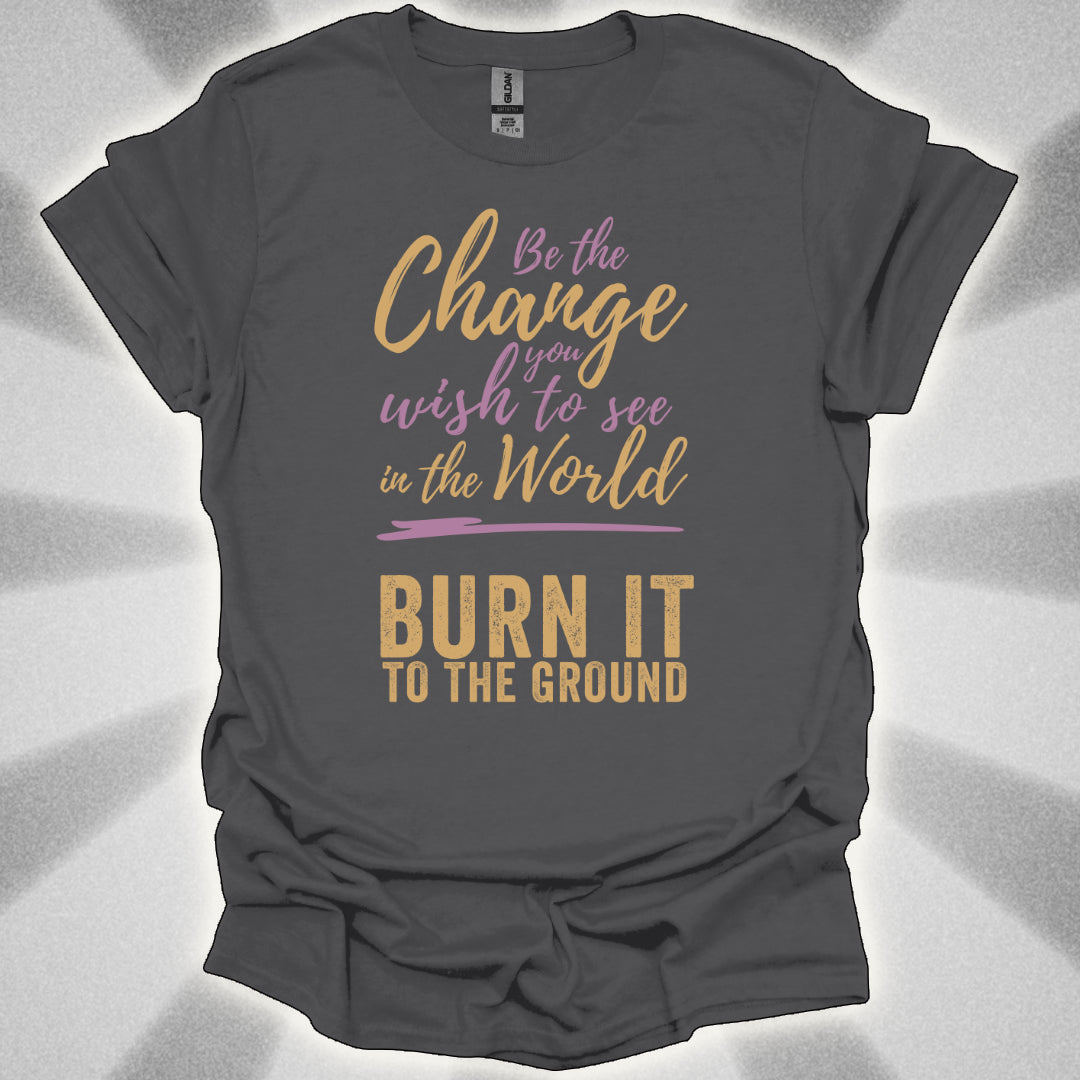 Be the Change… Burn It to the Ground T-Shirt
