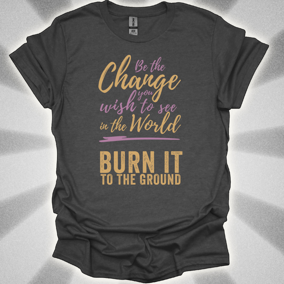 Be the Change… Burn It to the Ground T-Shirt