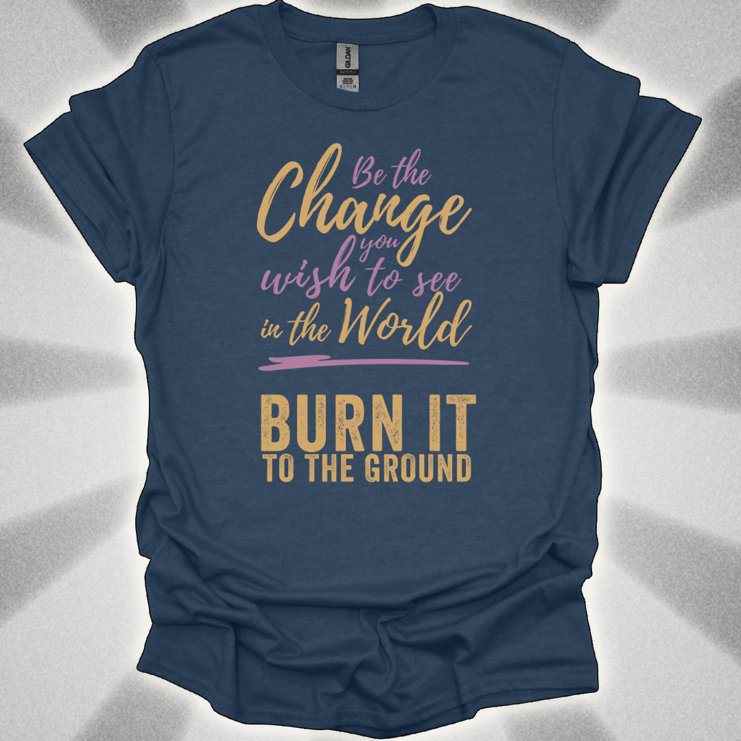Be the Change… Burn It to the Ground T-Shirt