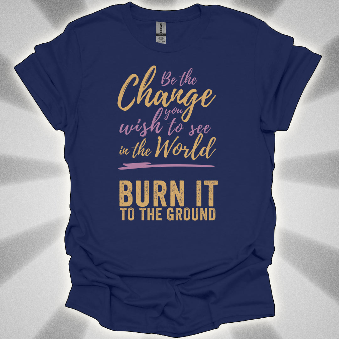 Be the Change… Burn It to the Ground T-Shirt